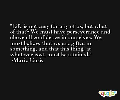 Life is not easy for any of us, but what of that? We must have perseverance and above all confidence in ourselves. We must believe that we are gifted in something, and that this thing, at whatever cost, must be attained. -Marie Curie