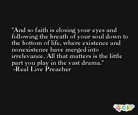 And so faith is closing your eyes and following the breath of your soul down to the bottom of life, where existence and nonexistence have merged into irrelevance. All that matters is the little part you play in the vast drama. -Real Live Preacher