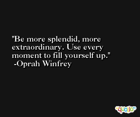 Be more splendid, more extraordinary. Use every moment to fill yourself up. -Oprah Winfrey