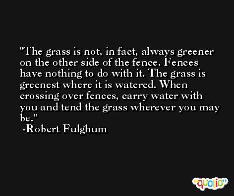 The grass is not, in fact, always greener on the other side of the fence. Fences have nothing to do with it. The grass is greenest where it is watered. When crossing over fences, carry water with you and tend the grass wherever you may be. -Robert Fulghum