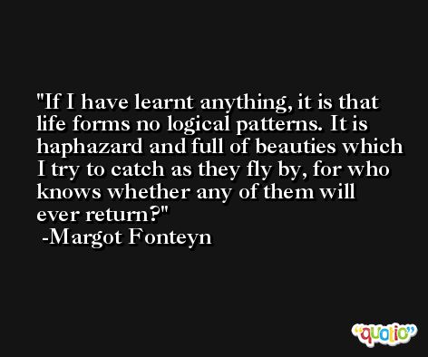 If I have learnt anything, it is that life forms no logical patterns. It is haphazard and full of beauties which I try to catch as they fly by, for who knows whether any of them will ever return? -Margot Fonteyn
