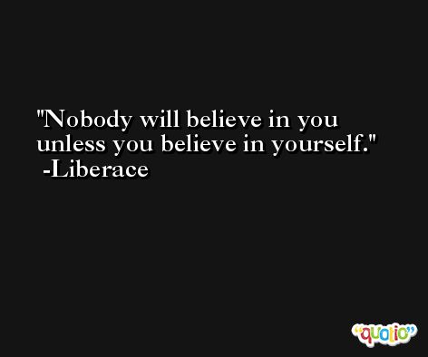 Nobody will believe in you unless you believe in yourself. -Liberace