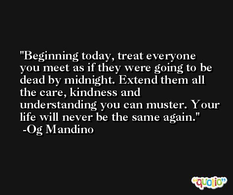 Beginning today, treat everyone you meet as if they were going to be dead by midnight. Extend them all the care, kindness and understanding you can muster. Your life will never be the same again. -Og Mandino