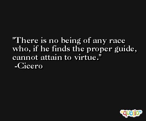 There is no being of any race who, if he finds the proper guide, cannot attain to virtue. -Cicero