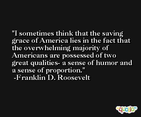 I sometimes think that the saving grace of America lies in the fact that the overwhelming majority of Americans are possessed of two great qualities- a sense of humor and a sense of proportion. -Franklin D. Roosevelt