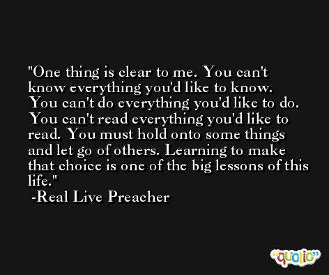 One thing is clear to me. You can't know everything you'd like to know. You can't do everything you'd like to do. You can't read everything you'd like to read. You must hold onto some things and let go of others. Learning to make that choice is one of the big lessons of this life. -Real Live Preacher