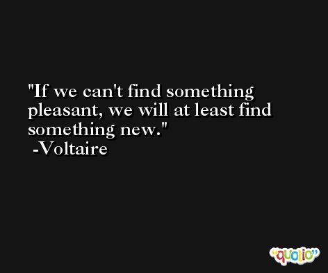 If we can't find something pleasant, we will at least find something new. -Voltaire