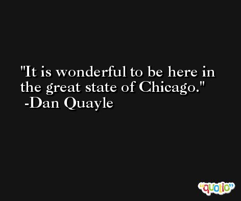 It is wonderful to be here in the great state of Chicago. -Dan Quayle