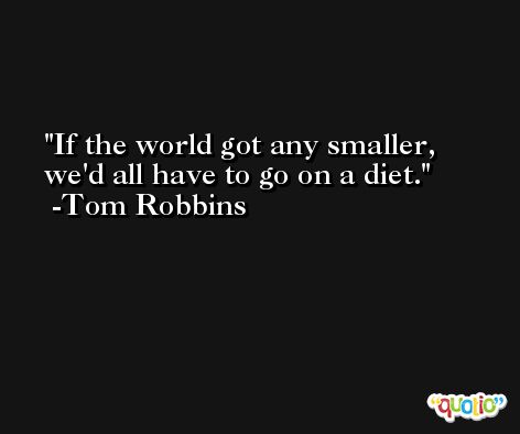 If the world got any smaller, we'd all have to go on a diet. -Tom Robbins