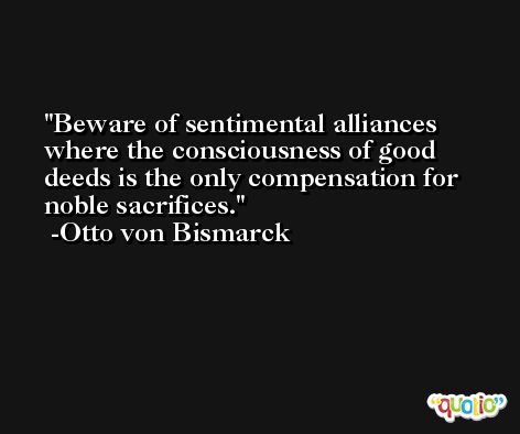 Beware of sentimental alliances where the consciousness of good deeds is the only compensation for noble sacrifices. -Otto von Bismarck