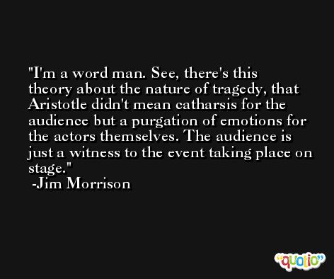 I'm a word man. See, there's this theory about the nature of tragedy, that Aristotle didn't mean catharsis for the audience but a purgation of emotions for the actors themselves. The audience is just a witness to the event taking place on stage. -Jim Morrison