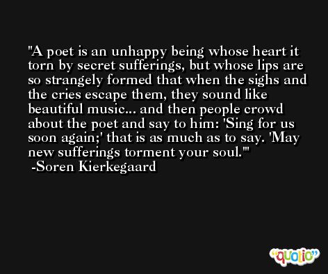 A poet is an unhappy being whose heart it torn by secret sufferings, but whose lips are so strangely formed that when the sighs and the cries escape them, they sound like beautiful music... and then people crowd about the poet and say to him: 'Sing for us soon again;' that is as much as to say. 'May new sufferings torment your soul.' -Soren Kierkegaard