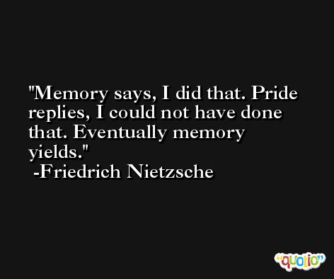 Memory says, I did that. Pride replies, I could not have done that. Eventually memory yields. -Friedrich Nietzsche