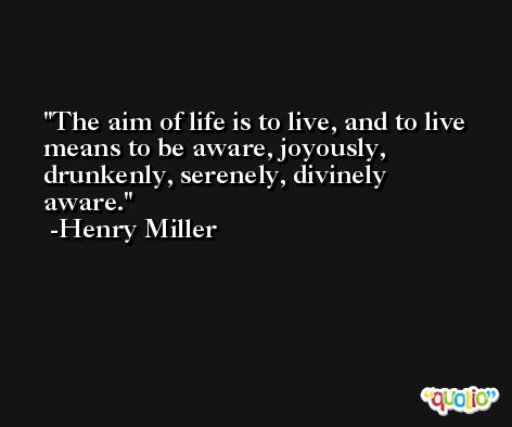 The aim of life is to live, and to live means to be aware, joyously, drunkenly, serenely, divinely aware. -Henry Miller