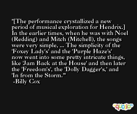[The performance crystallized a new period of musical exploration for Hendrix.] In the earlier times, when he was with Noel (Redding) and Mitch (Mitchell), the songs were very simple, ... The simplicity of the 'Foxey Lady's' and the 'Purple Haze's' now went into some pretty intricate things, like 'Jam Back at the House' and then later the 'Freedom's', the 'Dolly Dagger's,' and 'In from the Storm.' -Billy Cox