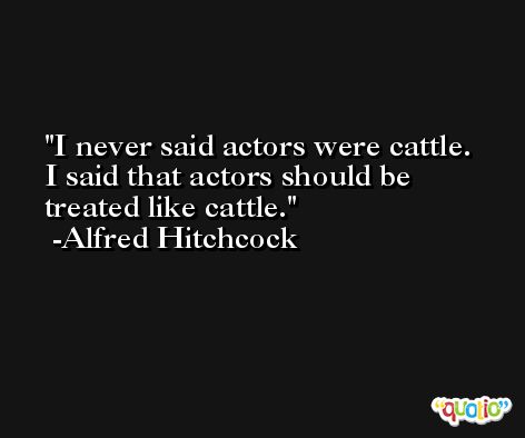 I never said actors were cattle. I said that actors should be treated like cattle. -Alfred Hitchcock