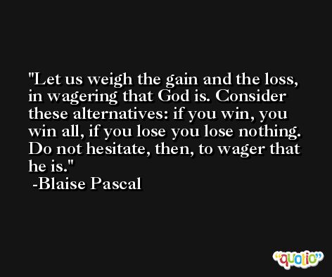 Let us weigh the gain and the loss, in wagering that God is. Consider these alternatives: if you win, you win all, if you lose you lose nothing. Do not hesitate, then, to wager that he is. -Blaise Pascal