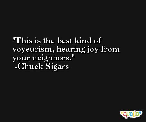 This is the best kind of voyeurism, hearing joy from your neighbors. -Chuck Sigars