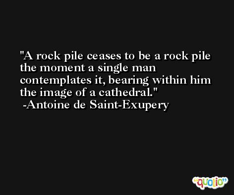 A rock pile ceases to be a rock pile the moment a single man contemplates it, bearing within him the image of a cathedral. -Antoine de Saint-Exupery