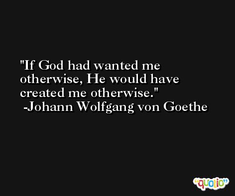 If God had wanted me otherwise, He would have created me otherwise. -Johann Wolfgang von Goethe
