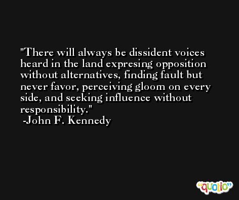 There will always be dissident voices heard in the land expresing opposition without alternatives, finding fault but never favor, perceiving gloom on every side, and seeking influence without responsibility. -John F. Kennedy