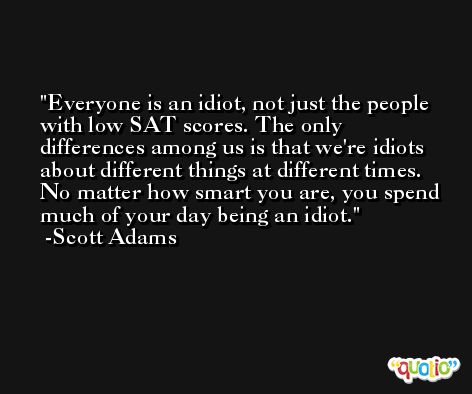 Everyone is an idiot, not just the people with low SAT scores. The only differences among us is that we're idiots about different things at different times. No matter how smart you are, you spend much of your day being an idiot. -Scott Adams