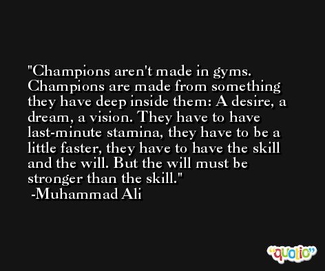 Champions aren't made in gyms. Champions are made from something they have deep inside them: A desire, a dream, a vision. They have to have last-minute stamina, they have to be a little faster, they have to have the skill and the will. But the will must be stronger than the skill. -Muhammad Ali