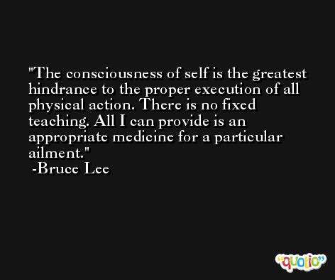 The consciousness of self is the greatest hindrance to the proper execution of all physical action. There is no fixed teaching. All I can provide is an appropriate medicine for a particular ailment. -Bruce Lee