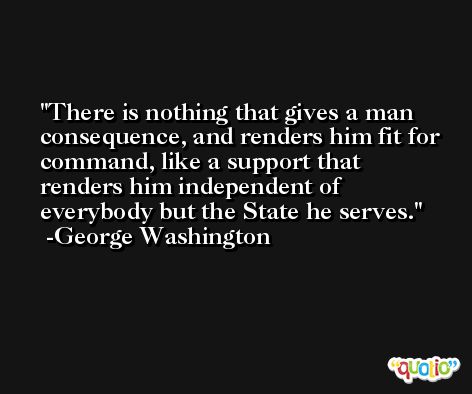 There is nothing that gives a man consequence, and renders him fit for command, like a support that renders him independent of everybody but the State he serves. -George Washington