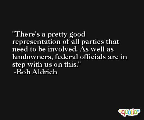 There's a pretty good representation of all parties that need to be involved. As well as landowners, federal officials are in step with us on this. -Bob Aldrich