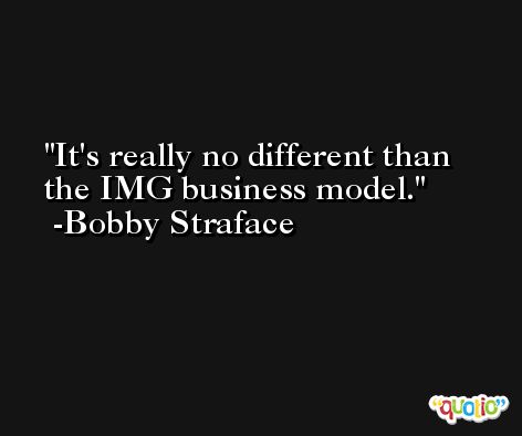 It's really no different than the IMG business model. -Bobby Straface