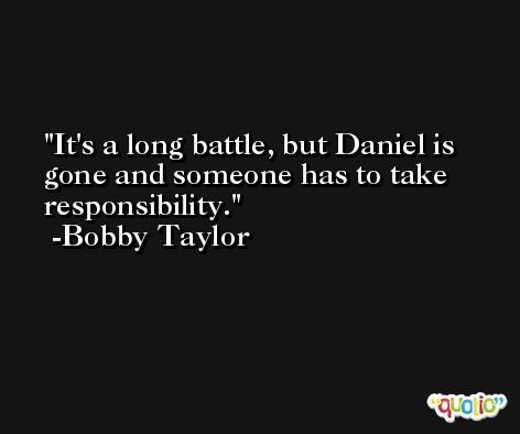 It's a long battle, but Daniel is gone and someone has to take responsibility. -Bobby Taylor