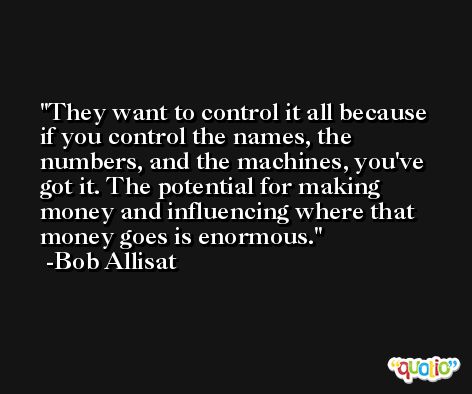 They want to control it all because if you control the names, the numbers, and the machines, you've got it. The potential for making money and influencing where that money goes is enormous. -Bob Allisat