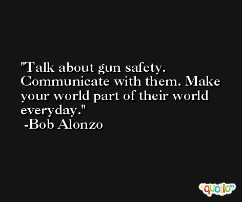 Talk about gun safety. Communicate with them. Make your world part of their world everyday. -Bob Alonzo