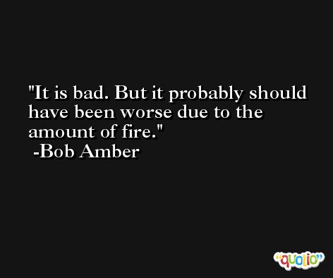 It is bad. But it probably should have been worse due to the amount of fire. -Bob Amber