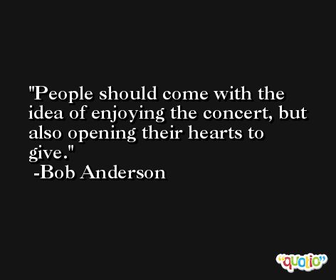 People should come with the idea of enjoying the concert, but also opening their hearts to give. -Bob Anderson