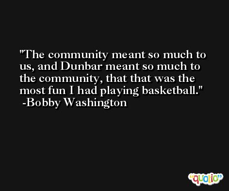 The community meant so much to us, and Dunbar meant so much to the community, that that was the most fun I had playing basketball. -Bobby Washington