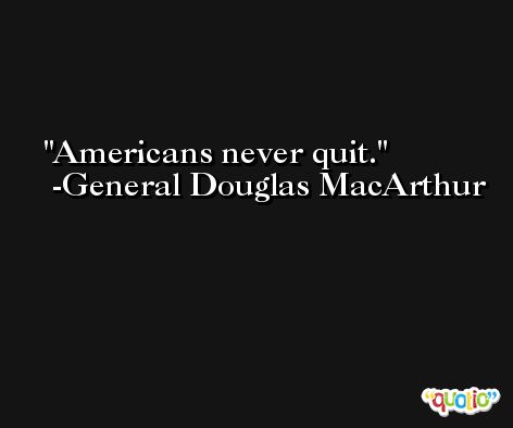 Americans never quit. -General Douglas MacArthur