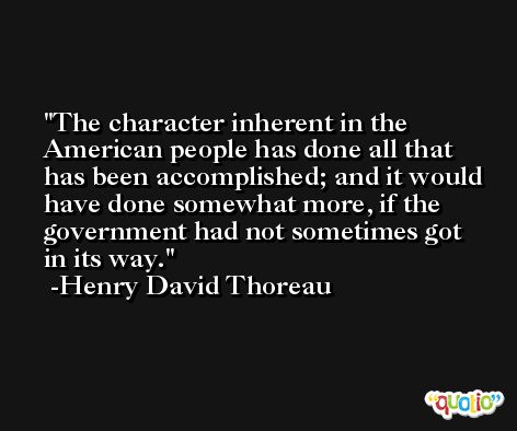 The character inherent in the American people has done all that has been accomplished; and it would have done somewhat more, if the government had not sometimes got in its way. -Henry David Thoreau