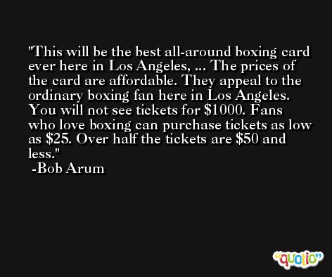 This will be the best all-around boxing card ever here in Los Angeles, ... The prices of the card are affordable. They appeal to the ordinary boxing fan here in Los Angeles. You will not see tickets for $1000. Fans who love boxing can purchase tickets as low as $25. Over half the tickets are $50 and less. -Bob Arum