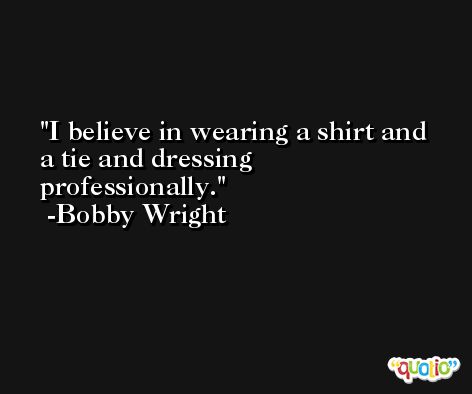 I believe in wearing a shirt and a tie and dressing professionally. -Bobby Wright