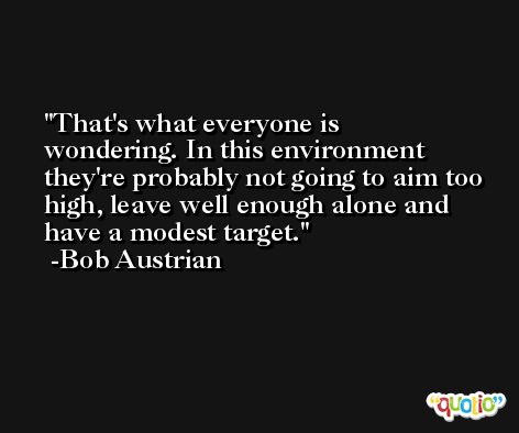 That's what everyone is wondering. In this environment they're probably not going to aim too high, leave well enough alone and have a modest target. -Bob Austrian