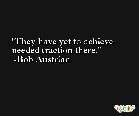 They have yet to achieve needed traction there. -Bob Austrian