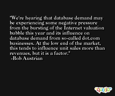 We're hearing that database demand may be experiencing some negative pressure from the bursting of the Internet valuation bubble this year and its influence on database demand from so-called dot.com businesses. At the low end of the market, this tends to influence unit sales more than revenues, but it is a factor. -Bob Austrian