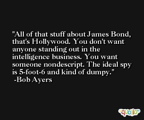 All of that stuff about James Bond, that's Hollywood. You don't want anyone standing out in the intelligence business. You want someone nondescript. The ideal spy is 5-foot-6 and kind of dumpy. -Bob Ayers