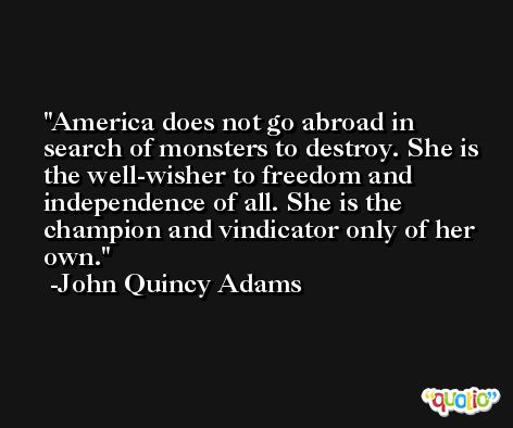 America does not go abroad in search of monsters to destroy. She is the well-wisher to freedom and independence of all. She is the champion and vindicator only of her own. -John Quincy Adams