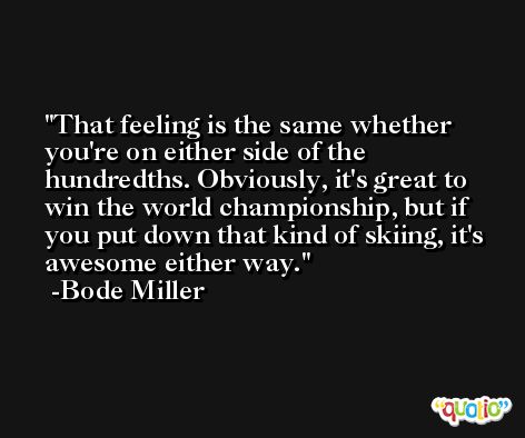 That feeling is the same whether you're on either side of the hundredths. Obviously, it's great to win the world championship, but if you put down that kind of skiing, it's awesome either way. -Bode Miller