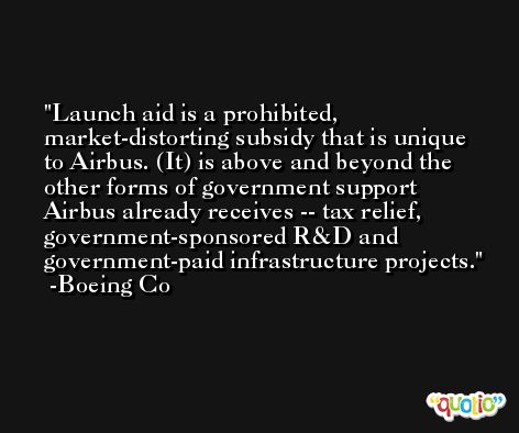 Launch aid is a prohibited, market-distorting subsidy that is unique to Airbus. (It) is above and beyond the other forms of government support Airbus already receives -- tax relief, government-sponsored R&D and government-paid infrastructure projects. -Boeing Co