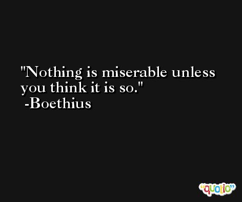 Nothing is miserable unless you think it is so. -Boethius