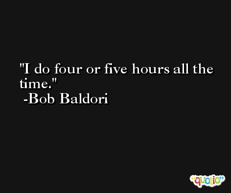 I do four or five hours all the time. -Bob Baldori